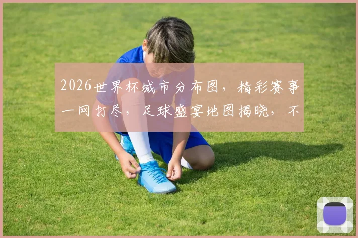 2026世界杯城市分布图，精彩赛事一网打尽，足球盛宴地图揭晓，不容错过