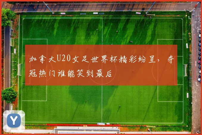 加拿大U20女足世界杯精彩纷呈，夺冠热门谁能笑到最后