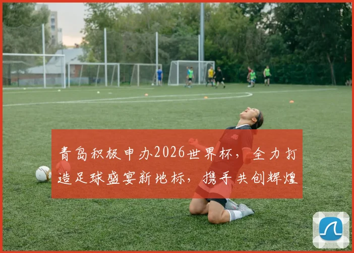 青岛积极申办2026世界杯，全力打造足球盛宴新地标，携手共创辉煌