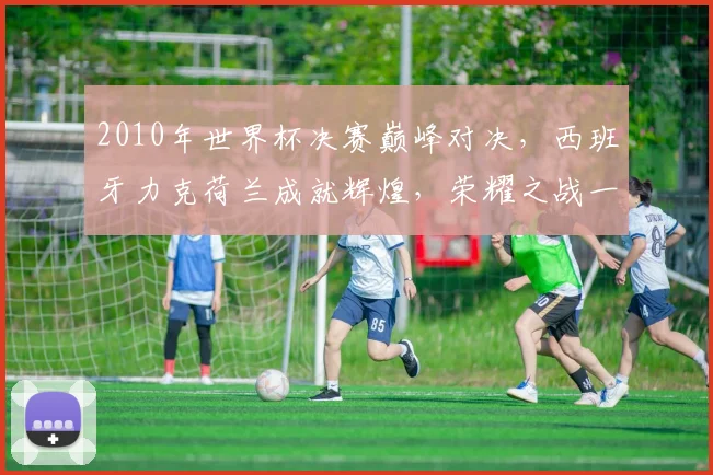 2010年世界杯决赛巅峰对决，西班牙力克荷兰成就辉煌，荣耀之战一触即发